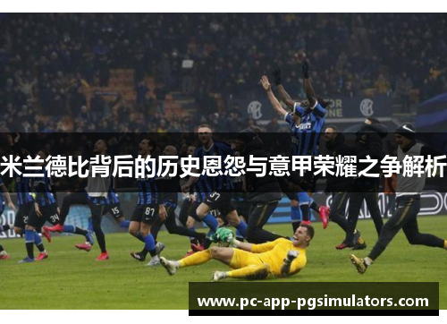 米兰德比背后的历史恩怨与意甲荣耀之争解析 米兰德比背后的历史恩怨与意甲荣耀之争解析