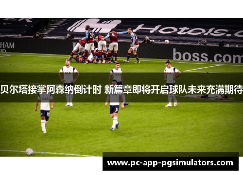 贝尔塔接掌阿森纳倒计时 新篇章即将开启球队未来充满期待 贝尔塔接掌阿森纳倒计时 新篇章即将开启球队未来充满期待
