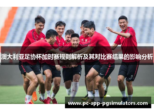 澳大利亚足协杯加时赛规则解析及其对比赛结果的影响分析 澳大利亚足协杯加时赛规则解析及其对比赛结果的影响分析