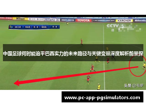 中国足球何时能追平巴西实力的未来路径与关键变量深度解析前景探