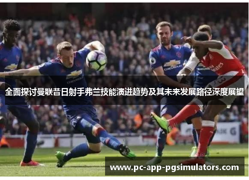 全面探讨曼联昔日射手弗兰技能演进趋势及其未来发展路径深度展望 全面探讨曼联昔日射手弗兰技能演进趋势及其未来发展路径深度展望