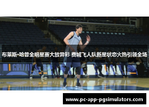 布莱斯·哈普全明星赛大放异彩 费城飞人队新星状态火热引领全场