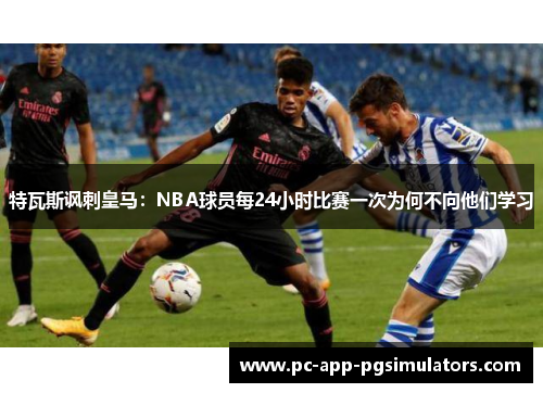 特瓦斯讽刺皇马:NBA球员每24小时比赛一次为何不向他们学习 特瓦斯讽刺皇马:NBA球员每24小时比赛一次为何不向他们学习