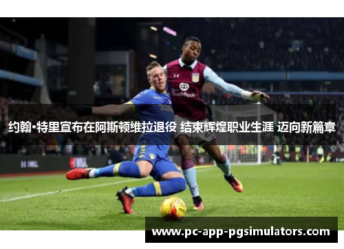 约翰·特里宣布在阿斯顿维拉退役 结束辉煌职业生涯 迈向新篇章