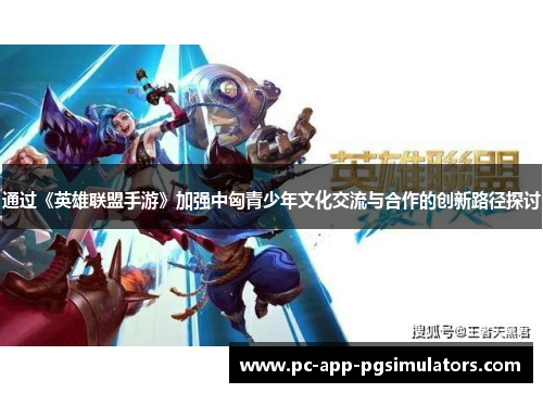通过《英雄联盟手游》加强中匈青少年文化交流与合作的创新路径探讨 通过《英雄联盟手游》加强中匈青少年文化交流与合作的创新路径探讨