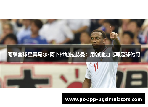 阿联酋球星奥马尔·阿卜杜勒拉赫曼:用创造力书写足球传奇 阿联酋球星奥马尔·阿卜杜勒拉赫曼:用创造力书写足球传奇