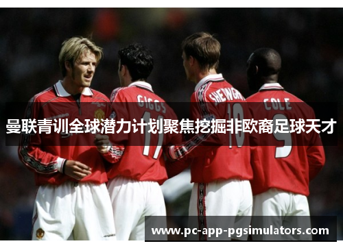 曼联青训全球潜力计划聚焦挖掘非欧裔足球天才 曼联青训全球潜力计划聚焦挖掘非欧裔足球天才