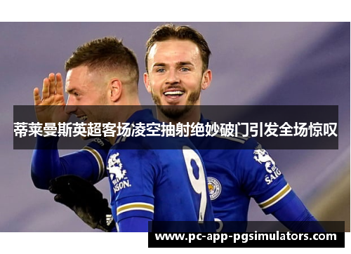 蒂莱曼斯英超客场凌空抽射绝妙破门引发全场惊叹
